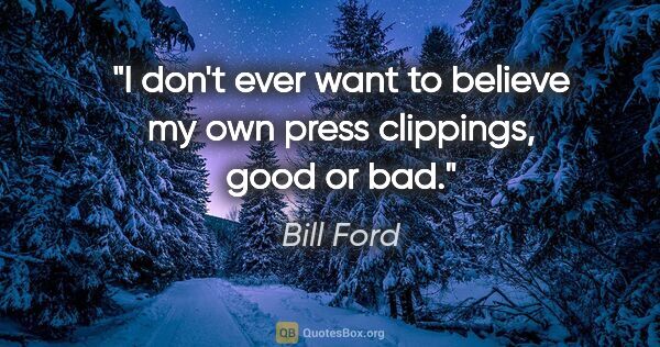 Bill Ford quote: "I don't ever want to believe my own press clippings, good or bad."