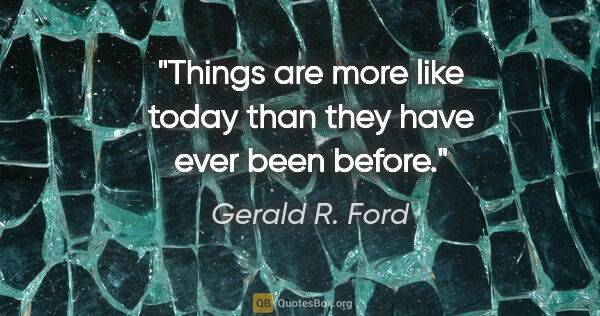 Gerald R. Ford quote: "Things are more like today than they have ever been before."