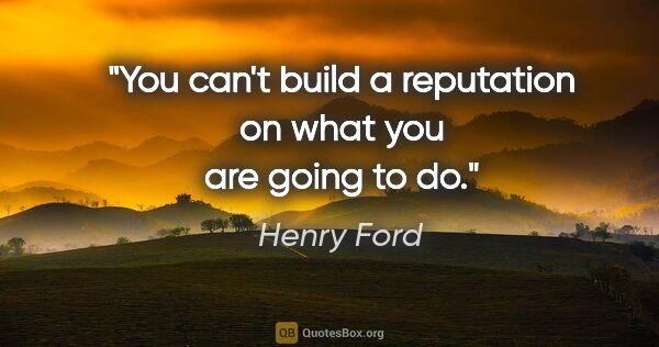 Henry Ford quote: "You can't build a reputation on what you are going to do."