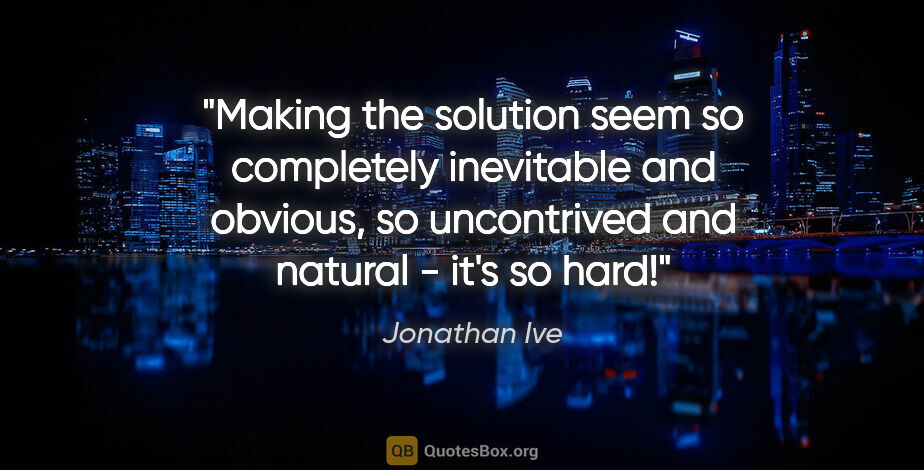 Jonathan Ive quote: "Making the solution seem so completely inevitable and obvious,..."