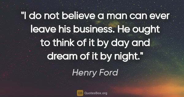 Henry Ford quote: "I do not believe a man can ever leave his business. He ought..."