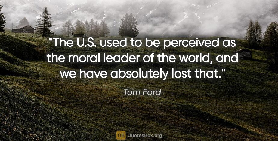 Tom Ford quote: "The U.S. used to be perceived as the moral leader of the..."
