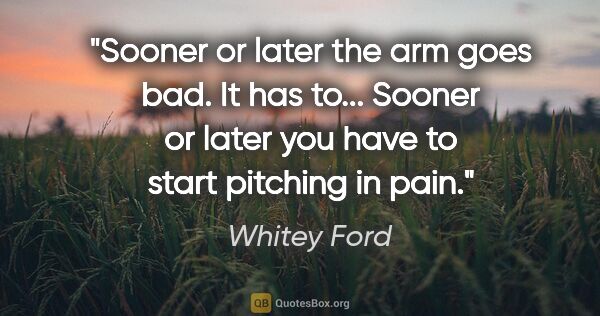 Whitey Ford quote: "Sooner or later the arm goes bad. It has to... Sooner or later..."