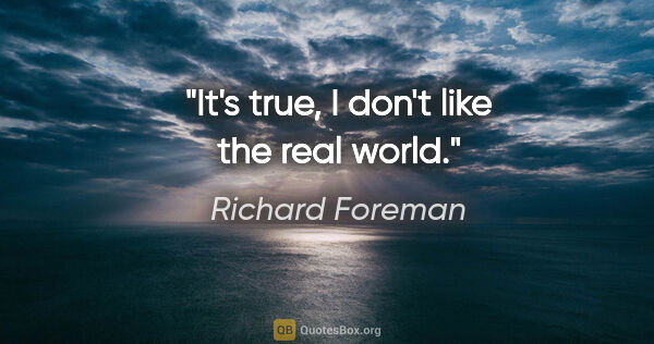 Richard Foreman quote: "It's true, I don't like the real world."