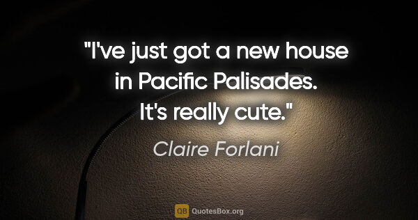 Claire Forlani quote: "I've just got a new house in Pacific Palisades. It's really cute."