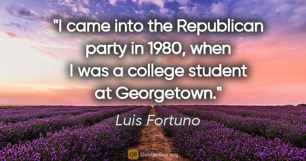 Luis Fortuno quote: "I came into the Republican party in 1980, when I was a college..."