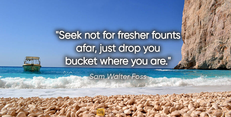 Sam Walter Foss quote: "Seek not for fresher founts afar, just drop you bucket where..."