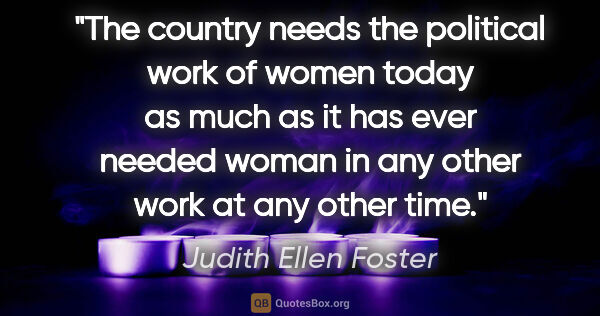 Judith Ellen Foster quote: "The country needs the political work of women today as much as..."