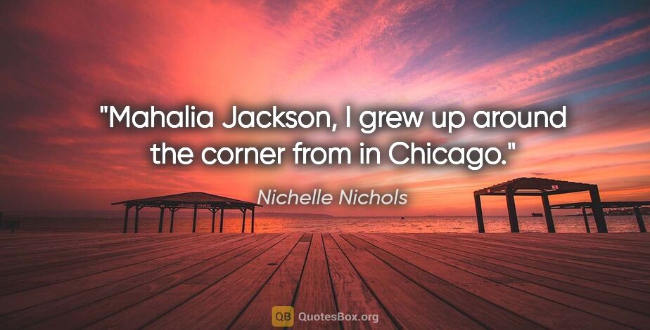 Nichelle Nichols quote: "Mahalia Jackson, I grew up around the corner from in Chicago."