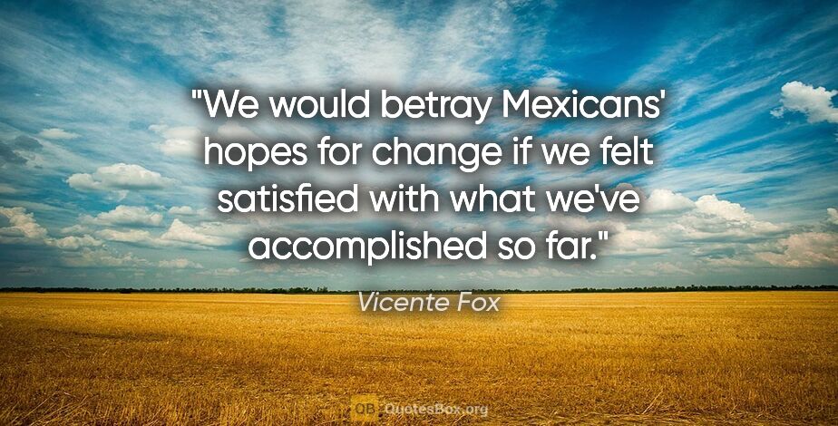 Vicente Fox quote: "We would betray Mexicans' hopes for change if we felt..."