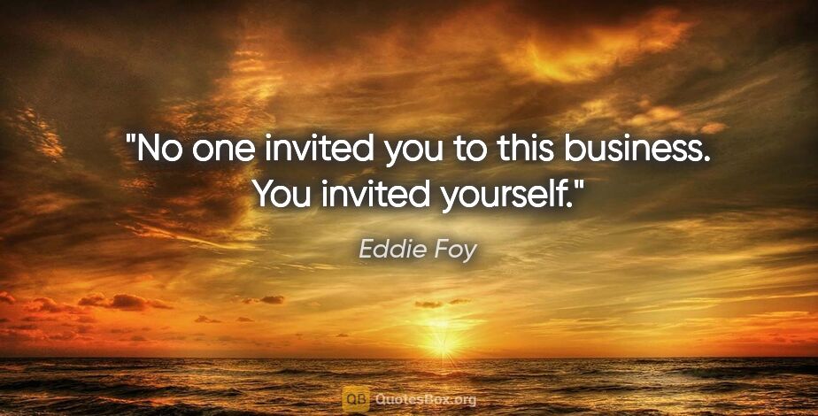 Eddie Foy quote: "No one invited you to this business. You invited yourself."