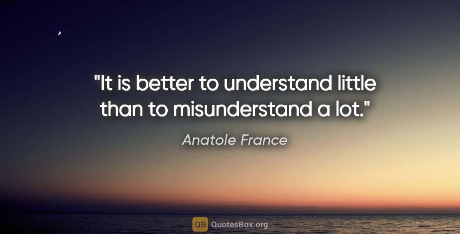 Anatole France quote: "It is better to understand little than to misunderstand a lot."