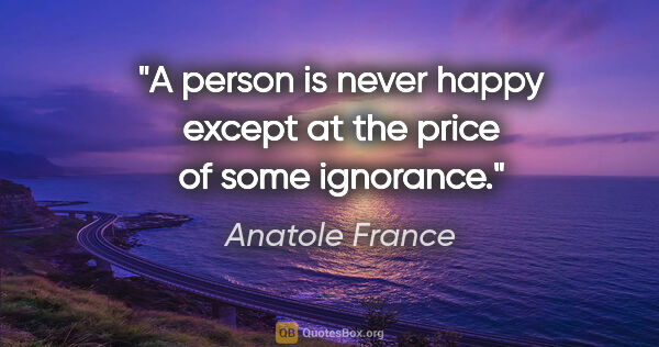 Anatole France quote: "A person is never happy except at the price of some ignorance."