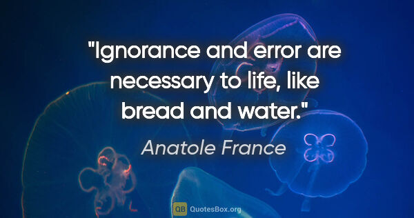 Anatole France quote: "Ignorance and error are necessary to life, like bread and water."
