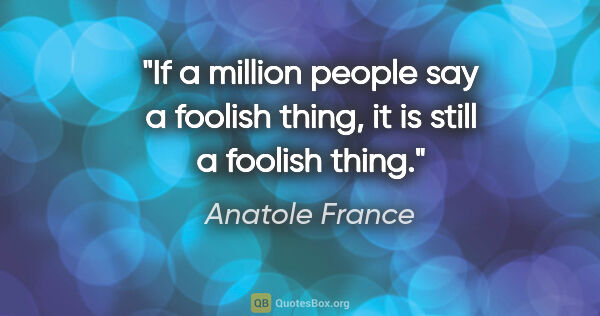 Anatole France quote: "If a million people say a foolish thing, it is still a foolish..."