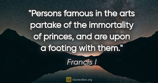 Francis I quote: "Persons famous in the arts partake of the immortality of..."