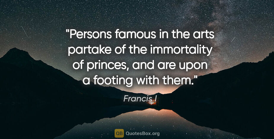 Francis I quote: "Persons famous in the arts partake of the immortality of..."