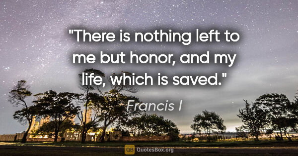 Francis I quote: "There is nothing left to me but honor, and my life, which is..."