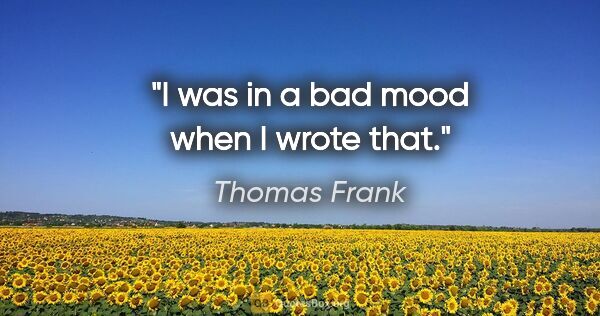 Thomas Frank quote: "I was in a bad mood when I wrote that."