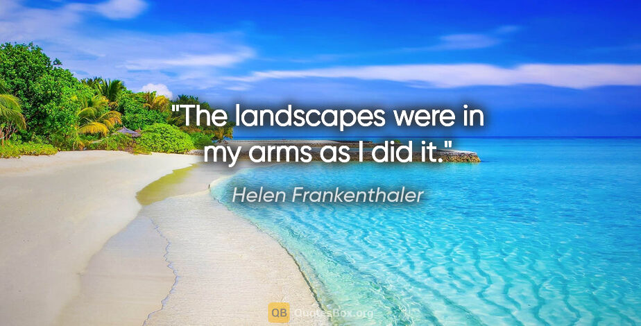 Helen Frankenthaler quote: "The landscapes were in my arms as I did it."