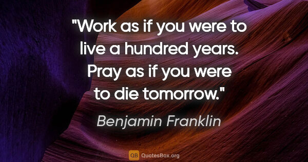 Benjamin Franklin quote: "Work as if you were to live a hundred years. Pray as if you..."