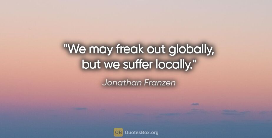 Jonathan Franzen quote: "We may freak out globally, but we suffer locally."
