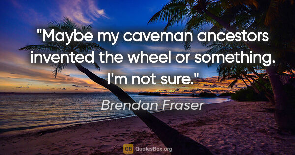 Brendan Fraser quote: "Maybe my caveman ancestors invented the wheel or something...."