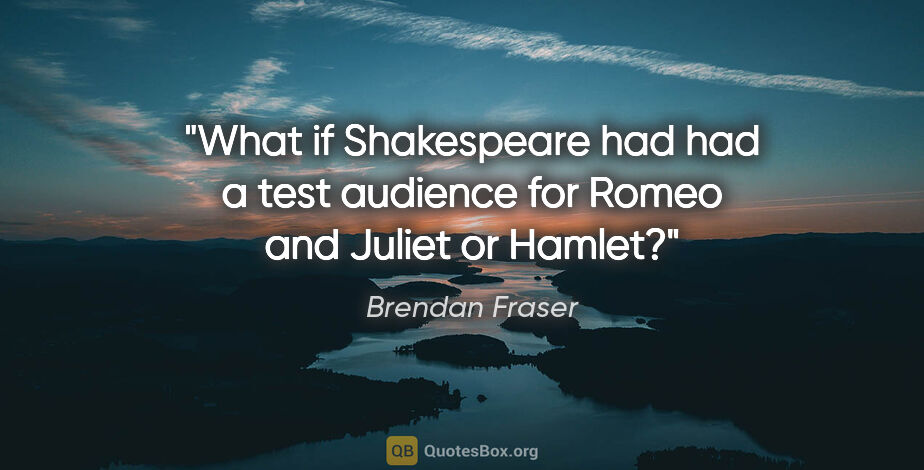 Brendan Fraser quote: "What if Shakespeare had had a test audience for Romeo and..."