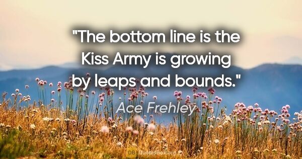 Ace Frehley quote: "The bottom line is the Kiss Army is growing by leaps and bounds."