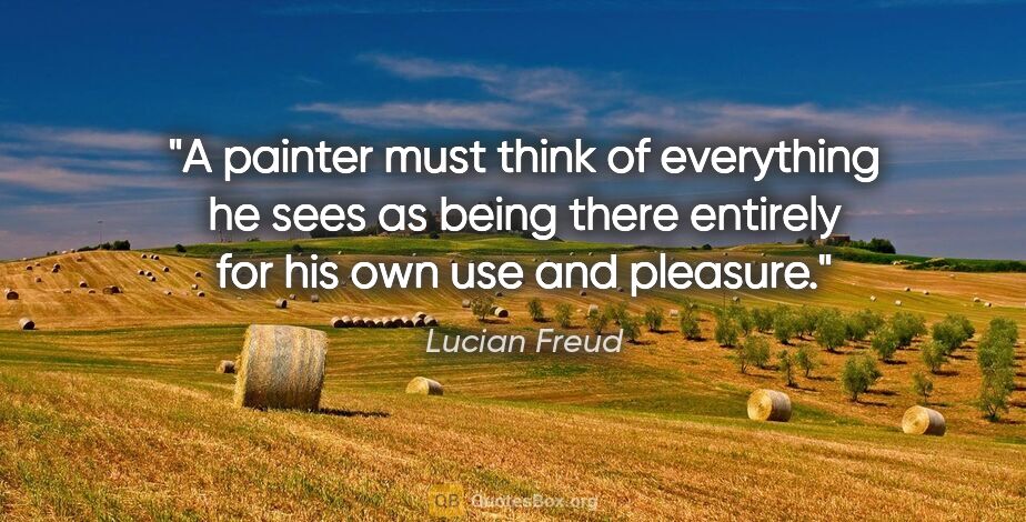 Lucian Freud quote: "A painter must think of everything he sees as being there..."