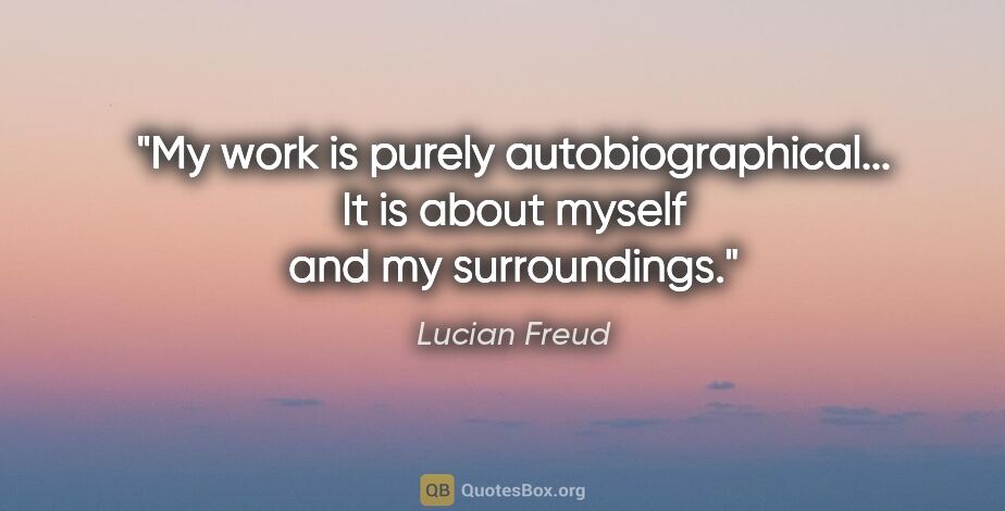Lucian Freud quote: "My work is purely autobiographical... It is about myself and..."