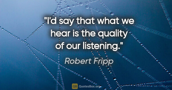 Robert Fripp quote: "I'd say that what we hear is the quality of our listening."