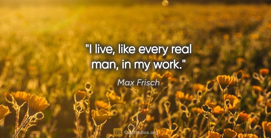 Max Frisch quote: "I live, like every real man, in my work."