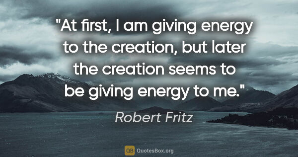 Robert Fritz quote: "At first, I am giving energy to the creation, but later the..."