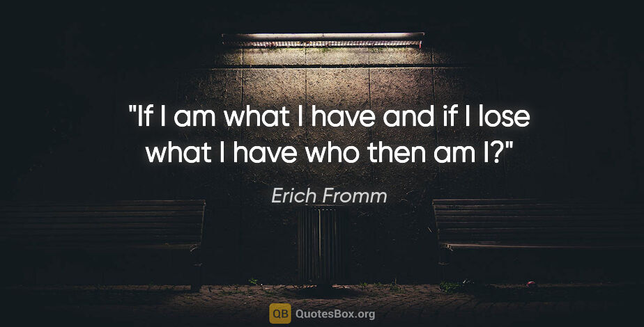 Erich Fromm quote: "If I am what I have and if I lose what I have who then am I?"