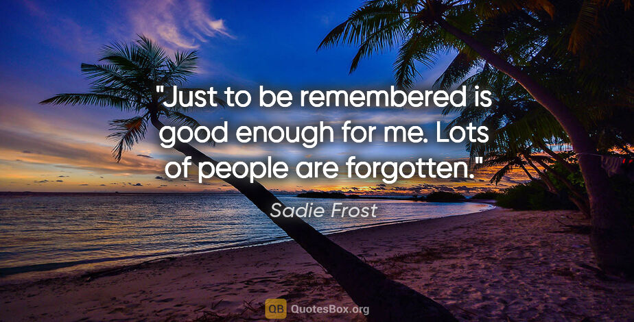 Sadie Frost quote: "Just to be remembered is good enough for me. Lots of people..."