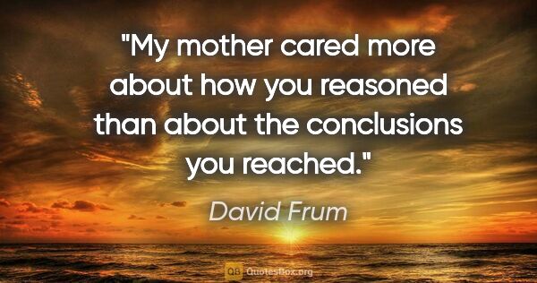 David Frum quote: "My mother cared more about how you reasoned than about the..."