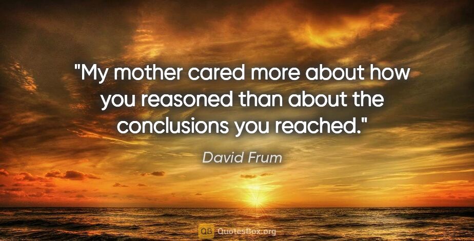 David Frum quote: "My mother cared more about how you reasoned than about the..."