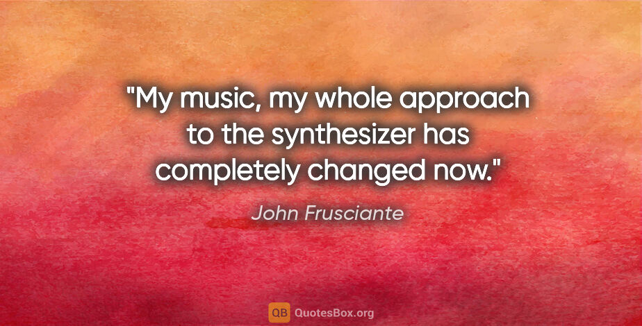 John Frusciante quote: "My music, my whole approach to the synthesizer has completely..."