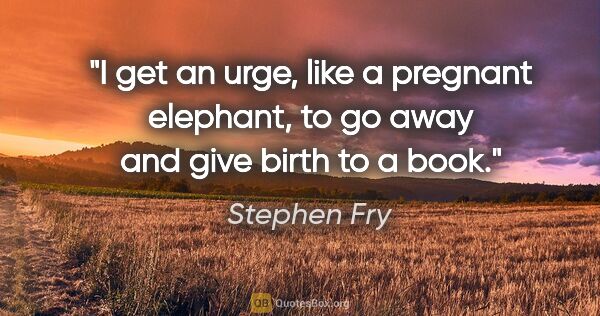 Stephen Fry quote: "I get an urge, like a pregnant elephant, to go away and give..."