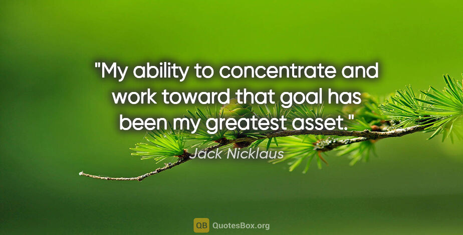 Jack Nicklaus quote: "My ability to concentrate and work toward that goal has been..."