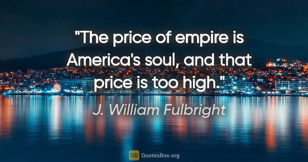 J. William Fulbright quote: "The price of empire is America's soul, and that price is too..."