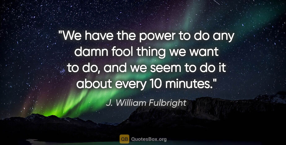 J. William Fulbright quote: "We have the power to do any damn fool thing we want to do, and..."