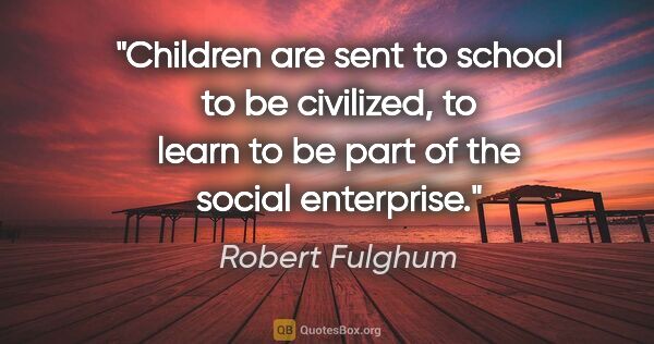 Robert Fulghum quote: "Children are sent to school to be civilized, to learn to be..."