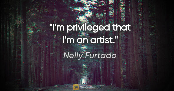 Nelly Furtado quote: "I'm privileged that I'm an artist."