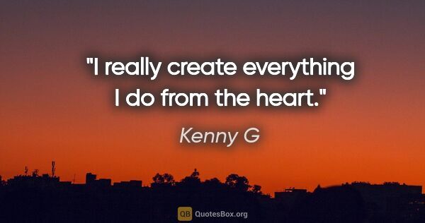 Kenny G quote: "I really create everything I do from the heart."