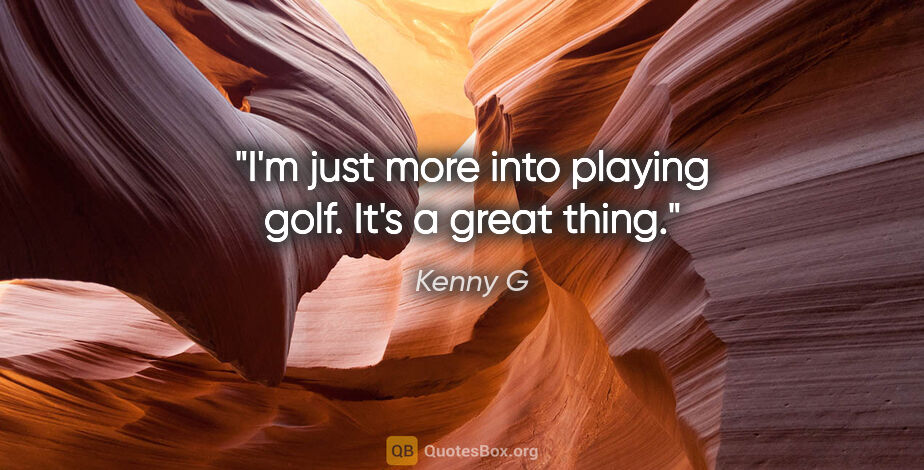 Kenny G quote: "I'm just more into playing golf. It's a great thing."