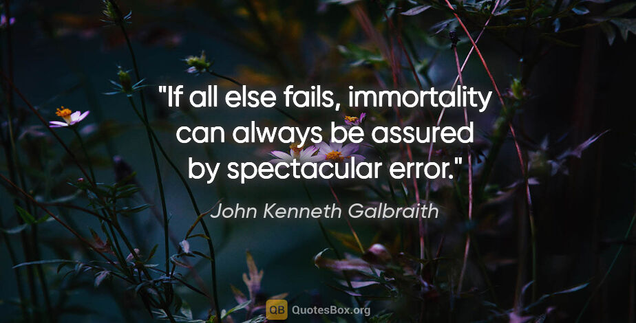John Kenneth Galbraith quote: "If all else fails, immortality can always be assured by..."