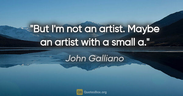 John Galliano quote: "But I'm not an artist. Maybe an artist with a small a."