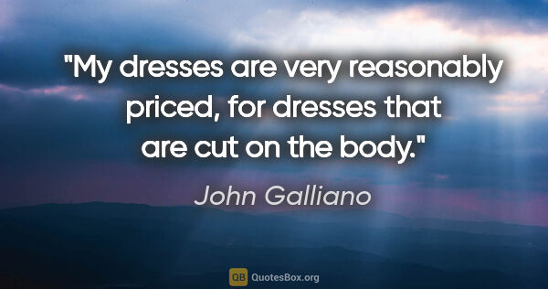 John Galliano quote: "My dresses are very reasonably priced, for dresses that are..."